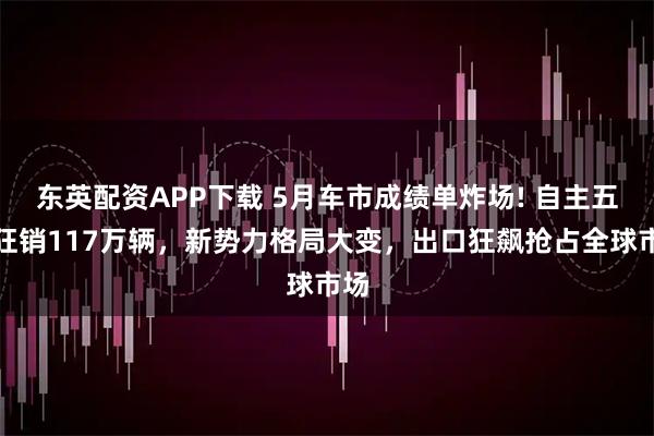 东英配资APP下载 5月车市成绩单炸场! 自主五强狂销117万辆，新势力格局大变，出口狂飙抢占全球市场
