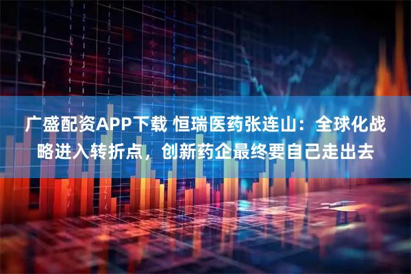 广盛配资APP下载 恒瑞医药张连山：全球化战略进入转折点，创新药企最终要自己走出去