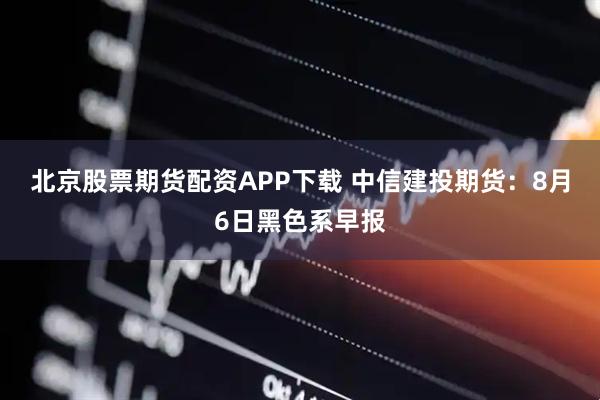 北京股票期货配资APP下载 中信建投期货：8月6日黑色系早报